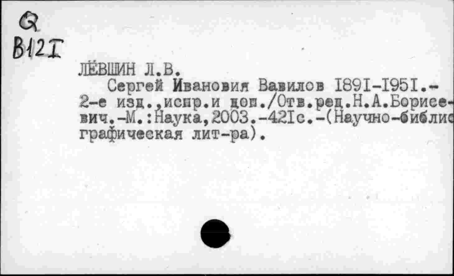 ﻿Ы2Т
ЛЕВШИН л.в.
Сергей Ивановия Вавилов 1891-1951.-2-е изц.,испр.и доп./Отв.рец.Н.А.Борисевич. -М.:Наука,2003.-421с.-(Научно-библис графическая лит-ра).